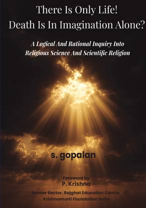 There Is Only Life! Death Is In Imagination Alone? - A Logical And Rational Inquiry Into Religious Science And Scientific Religion