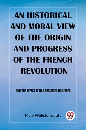 An historical and moral view of the origin and progress of the French Revolution And the effect it has produced in Europe