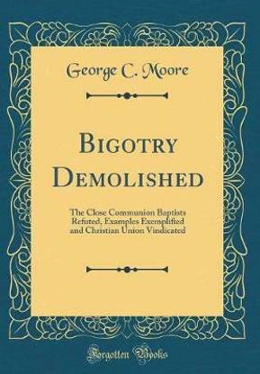 Bigotry Demolished: The Close Communion Baptists Refuted, Examples Exemplified and Christian Union Vindicated (Classic Reprint)