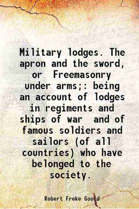 Military lodges. The apron and the sword, or Freemasonry under arms; being an account of lodges in regiments and ships of war and of famous soldiers and sailors (of all countries) who have [Hardcover]