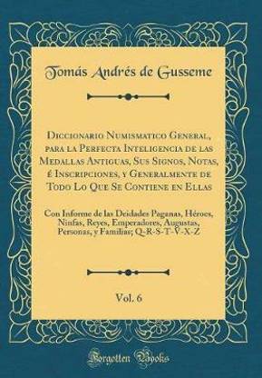 Diccionario Numismatico General, para la Perfecta Inteligencia de las Medallas Antiguas, Sus Signos, Notas, e Inscripciones, y Generalmente de Todo Lo Que Se Contiene en Ellas, Vol. 6: Con Informe de las Deidades Paganas, Heroes, Ninfas, Reyes, Emperadore