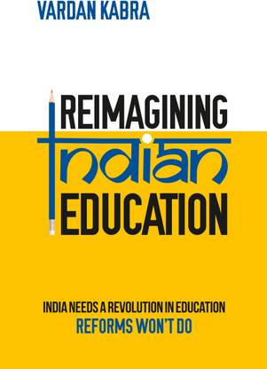 Reimagining Indian Education - India Needs a Revolution in Education, Reforms Won’t Do