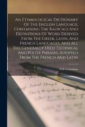 An Etymological Dictionary Of The English Language, Containing The Radicals And Definitions Of Word Derived From The Greek, Latin, And French Languages, And All The Generally Used Technical And Polite Phrases, Adopted From The French And Latin