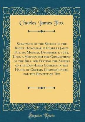Substance of the Speech of the Right Honourable Charles James Fox, on Monday, December 1, 1783, Upon a Motion for the Commitment of the Bill for Vesting the Affairs of the East-India Company in the Hands of Certain Commissioners, for the Benefit of The