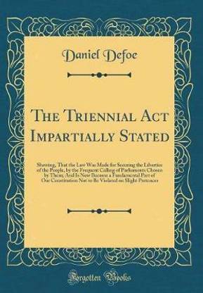 The Triennial Act Impartially Stated: Shewing, That the Law Was Made for Securing the Liberties of the People, by the Frequent Calling of Parliaments Chosen by Them; And Is Now Become a Fundamental Part of Our Constitution Not to Be Violated on Slight Pre