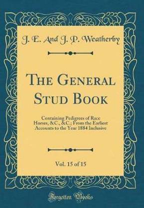 The General Stud Book, Vol. 15 of 15: Containing Pedigrees of Race Horses, &C., From the Earliest Accounts to the Year 1884 Inclusive (Classic Reprint)