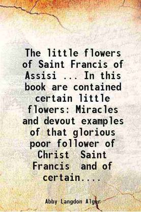 The little flowers of Saint Francis of Assisi ... In this book are contained certain little flowers Miracles and devout examples of that glorious poor follower of Christ Saint Francis and [Hardcover]