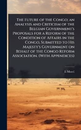 The Future of the Congo; an Analysis and Criticism of the Belgian Government's Proposals for a Reform of the Condition of Affairs in the Congo, Submitted to His Majesty's Government on Behalf of the Congo Reform Association. (With Appendices)