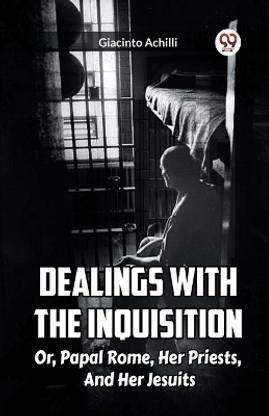 Dealings With The Inquisition Or, Papal Rome, Her Priests, And Her Jesuits