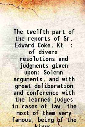 The twelfth part of the reports of Sr. Edward Coke, Kt. : of divers resolutions and judgments given upon Solemn arguments, and with great deliberation and conference with the learned judge [Hardcover]