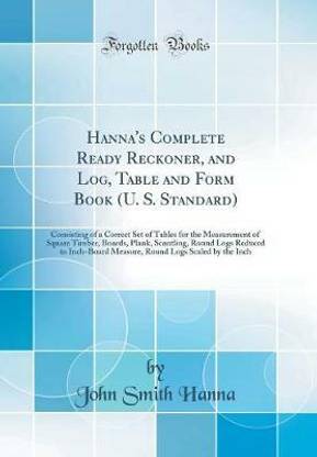 Hanna's Complete Ready Reckoner, and Log, Table and Form Book (U. S. Standard): Consisting of a Correct Set of Tables for the Measurement of Square Timber, Boards, Plank, Scantling, Round Logs Reduced to Inch-Board Measure, Round Logs Scaled by the Inch