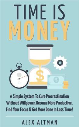 Time Is Money: A Simple System To Cure Procrastination Without Willpower, Become More Productive, Find Your Focus & Get More Done In Less Time!