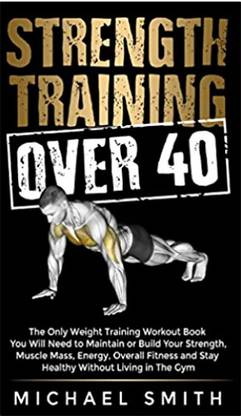 Strength Training Over 40: The Only Weight Training Workout Book You Will Need To Maintain Or Build Your Strength, Muscle Mass, Energy, Overall ... Will Need To Maintain Or Build Your Strength