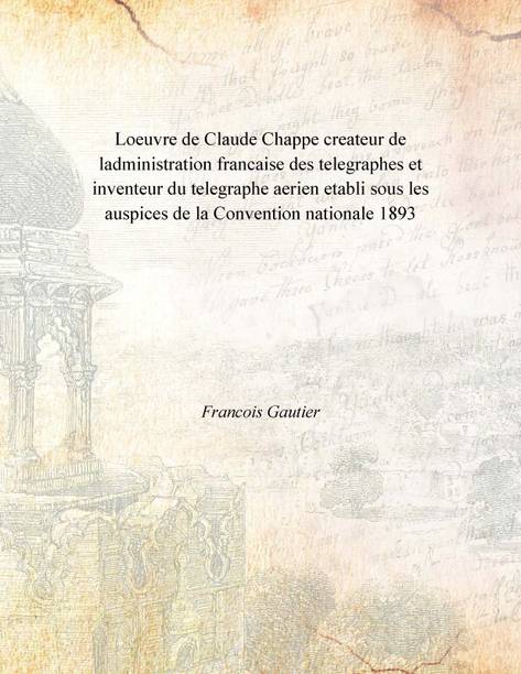 Loeuvre de Claude Chappe createur de ladministration francaise des telegraphes et inventeur du telegraphe aerien etabli sous les
