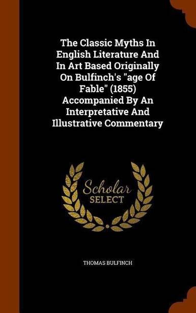 The Classic Myths In English Literature And In Art Based Originally On Bulfinch's "age Of Fable" (1855) Accompanied By An Interpretative And Illustrative Commentary