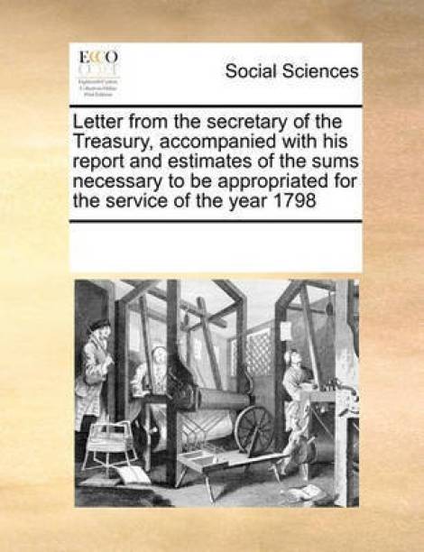 Letter from the Secretary of the Treasury, Accompanied with His Report and Estimates of the Sums Necessary to Be Appropriated for the Service of the Year 1798
