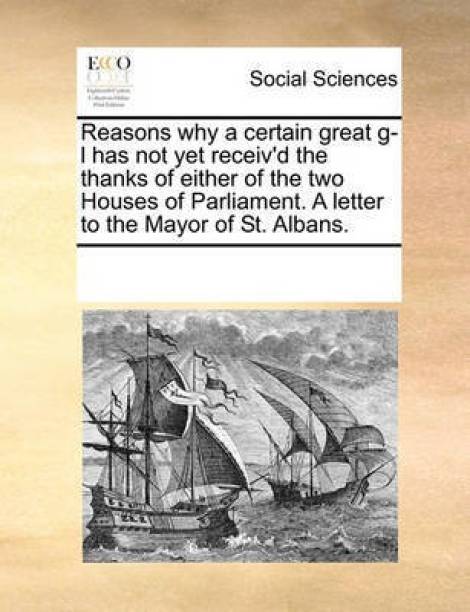 Reasons why a certain great g-l has not yet receiv'd the thanks of either of the two Houses of Parliament. A letter to the Mayor of St. Albans.