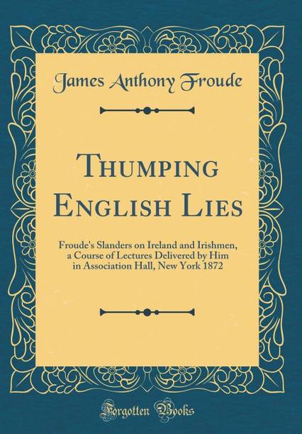 Thumping English Lies: Froude's Slanders on Ireland and Irishmen, a Course of Lectures Delivered by Him in Association Hall, New York 1872 (Classic Reprint)
