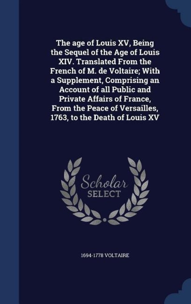 The age of Louis XV, Being the Sequel of the Age of Louis XIV. Translated  From the French of M. de Voltaire; With a Supplement, Comprising an Account  of all Public and