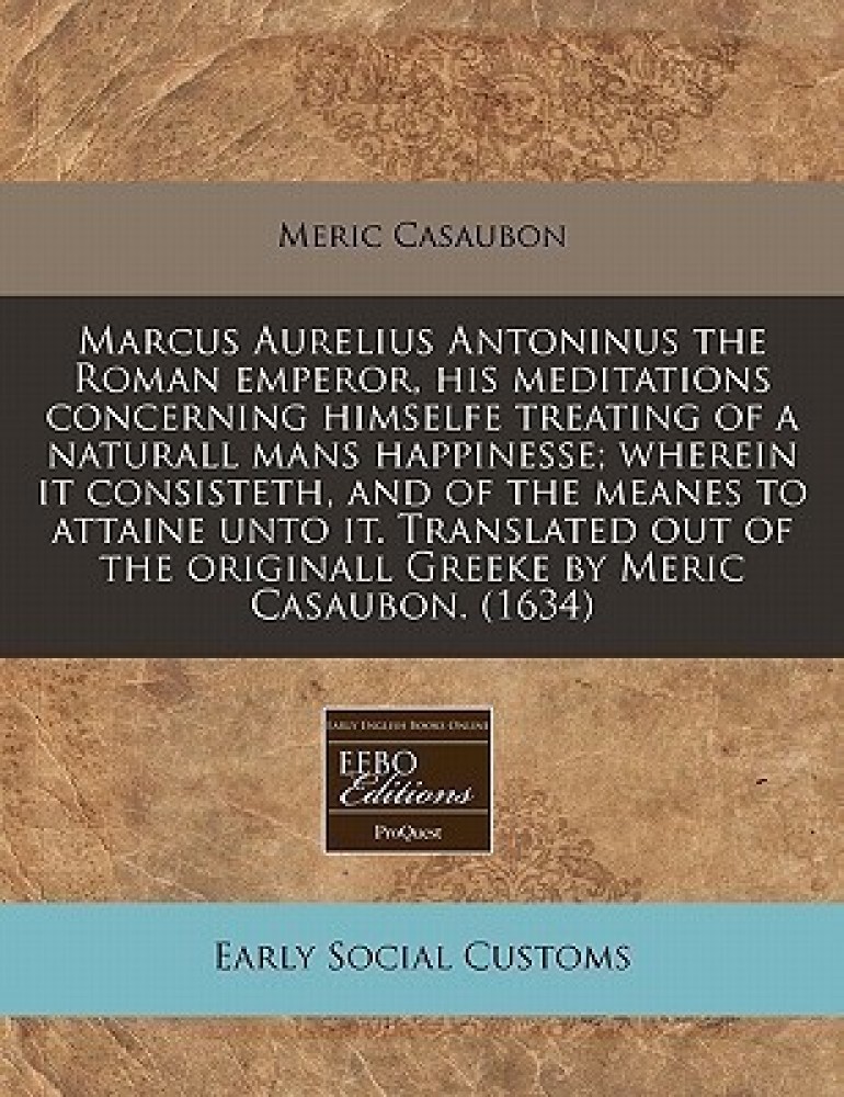 Marcus Aurelius Antoninus the Roman Emperor, His Meditations Concerning  Himselfe Treating of a Naturall Mans Happinesse; Wherein It Consisteth, and  of the Meanes to Attaine Unto It. Translated Out of the Originall